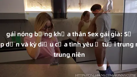 gái nóng bỏng khỏa thân Sex gái già: Sự hấp dẫn và kỳ diệu của tình yêu ở tuổi trung niên