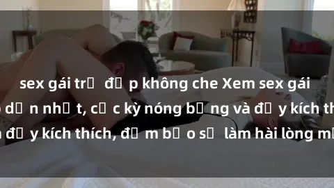 sex gái trẻ đẹp không che Xem sex gái trẻ không che hấp dẫn nhất, cực kỳ nóng bỏng và đầy kích thích, đảm bảo sẽ làm hài lòng mọi người!