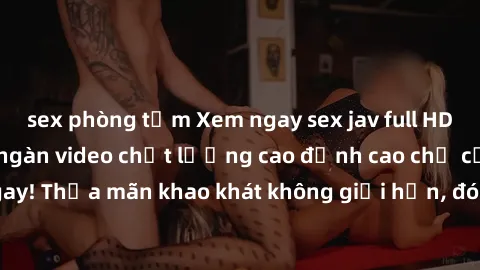 sex phòng tắm Xem ngay sex jav full HD miễn phí - Hàng ngàn video chất lượng cao đỉnh cao chỉ cần click vào ngay! Thỏa mãn khao khát không giới hạn, đón chờ những trải nghiệm mới lạ!