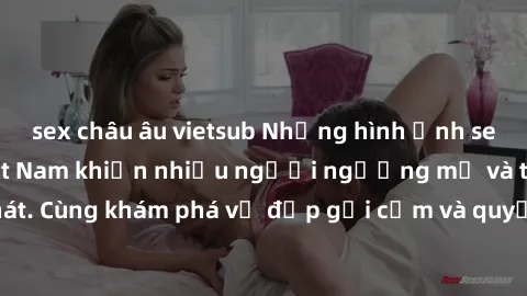 sex châu âu vietsub Những hình ảnh sex gái sinh viên Việt Nam khiến nhiều người ngưỡng mộ và thèm khát. Cùng khám phá vẻ đẹp gợi cảm và quyến rũ của những cô gái trẻ này.