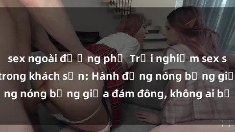 sex ngoài đường phố Trải nghiệm sex sinh viên sôi động trong khách sạn: Hành động nóng bỏng giữa đám đông, không ai bị bỏ lỡ