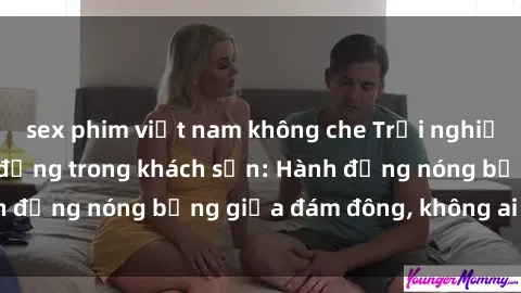 sex phim việt nam không che Trải nghiệm sex sinh viên sôi động trong khách sạn: Hành động nóng bỏng giữa đám đông, không ai bị bỏ lỡ