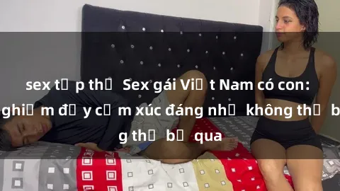 sex tập thể Sex gái Việt Nam có con: Trải nghiệm đầy cảm xúc đáng nhớ không thể bỏ qua