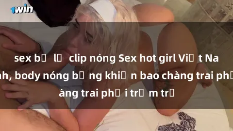 sex bị lộ clip nóng Sex hot girl Việt Nam: Mặt xinh, body nóng bỏng khiến bao chàng trai phải trầm trồ