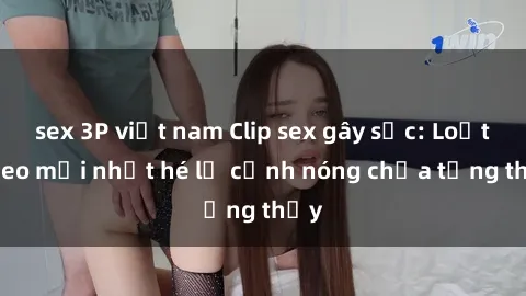 sex 3P việt nam Clip sex gây sốc: Loạt video mới nhất hé lộ cảnh nóng chưa từng thấy