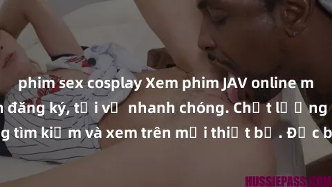 phim sex cosplay Xem phim JAV online miễn phí không cần đăng ký, tải về nhanh chóng. Chất lượng HD, dễ dàng tìm kiếm và xem trên mọi thiết bị. Đặc biệt, không quảng cáo làm phiền.