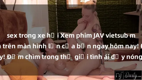 sex trong xe hơi Xem phim JAV vietsub mới nhất và hấp dẫn trên màn hình lớn của bạn ngay hôm nay! Đắm chìm trong thế giới tình ái đầy nóng bỏng và kích thích.