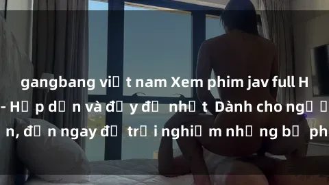 gangbang việt nam Xem phim jav full HD online miễn phí - Hấp dẫn và đầy đủ nhất  Dành cho người lớn, đến ngay để trải nghiệm những bộ phim hấp dẫn và hấp dẫn.