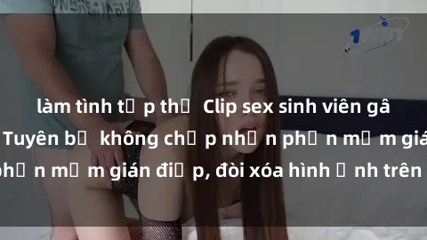 làm tình tập thể Clip sex sinh viên gây sốt mạng xã hội: Tuyên bố không chấp nhận phần mềm gián điệp, đòi xóa hình ảnh trên internet