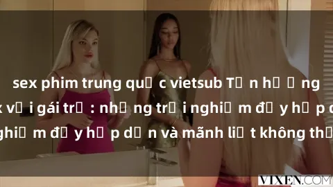 sex phim trung quốc vietsub Tận hưởng niềm vui của sex với gái trẻ: những trải nghiệm đầy hấp dẫn và mãnh liệt không thể bỏ lỡ