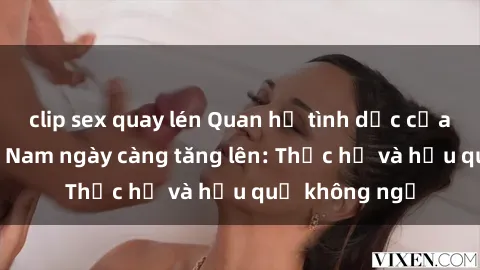 clip sex quay lén Quan hệ tình dục của nữ sinh Việt Nam ngày càng tăng lên: Thực hư và hậu quả không ngờ