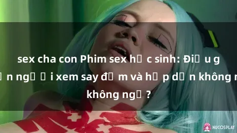 sex cha con Phim sex học sinh: Điều gì khiến người xem say đắm và hấp dẫn không ngờ?