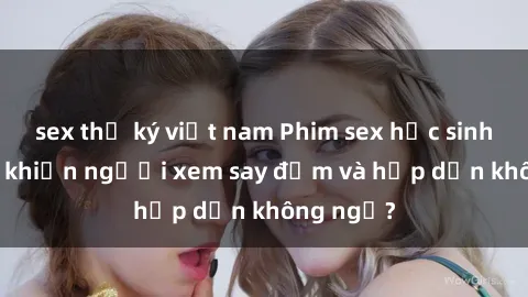 sex thư ký việt nam Phim sex học sinh: Điều gì khiến người xem say đắm và hấp dẫn không ngờ?