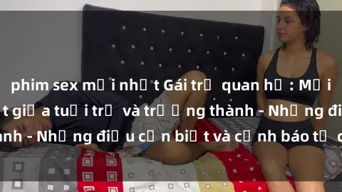 phim sex mới nhất Gái trẻ quan hệ: Mối quan hệ khác biệt giữa tuổi trẻ và trưởng thành - Những điều cần biết và cảnh báo từ chuyên gia