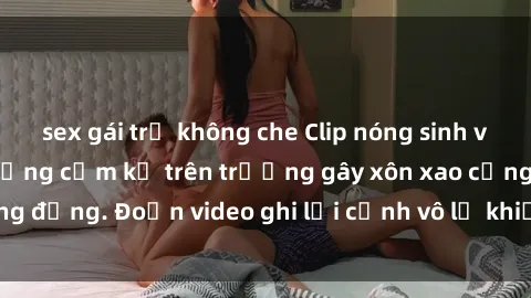 sex gái trẻ không che Clip nóng sinh viên gây sốc: Hành động cấm kỵ trên trường gây xôn xao cộng đồng. Đoạn video ghi lại cảnh vô lễ khiến dư luận bức xúc.