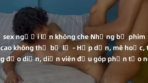 sex người lớn không che Những bộ phim sex gái già đỉnh cao không thể bỏ lỡ - Hấp dẫn, mê hoặc, từng đạo diễn, diễn viên đều góp phần tạo nên sự hấp dẫn, kích thích.