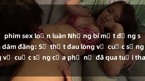 phim sex loạn luân Những bí mật đằng sau vẻ ngoài gái già dâm đãng: Sự thật đau lòng về cuộc sống của phụ nữ đã qua tuổi thanh xuân