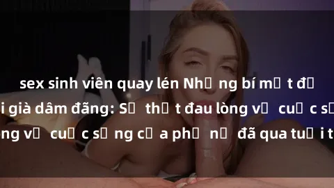 sex sinh viên quay lén Những bí mật đằng sau vẻ ngoài gái già dâm đãng: Sự thật đau lòng về cuộc sống của phụ nữ đã qua tuổi thanh xuân