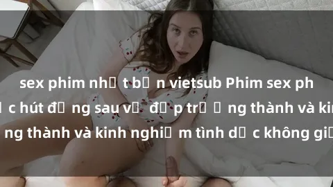 sex phim nhật bản vietsub Phim sex phụ nữ lớn tuổi: Sức hút đằng sau vẻ đẹp trưởng thành và kinh nghiệm tình dục không giới hạn