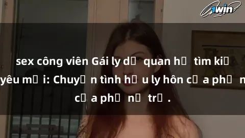 sex công viên Gái ly dị quan hệ tìm kiếm tình yêu mới: Chuyện tình hậu ly hôn của phụ nữ trẻ.