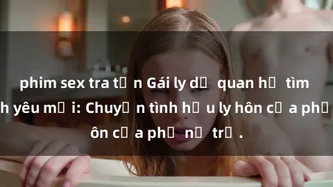 phim sex tra tấn Gái ly dị quan hệ tìm kiếm tình yêu mới: Chuyện tình hậu ly hôn của phụ nữ trẻ.