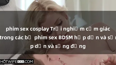 phim sex cosplay Trải nghiệm cảm giác mới lạ trong các bộ phim sex BDSM hấp dẫn và sống động