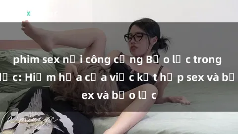 phim sex nơi công cộng Bạo lực trong tình dục: Hiểm họa của việc kết hợp sex và bạo lực