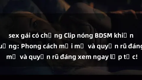 sex gái có chồng Clip nóng BDSM khiến người xem phát cuồng: Phong cách mới mẻ và quyến rũ đáng xem ngay lập tức!