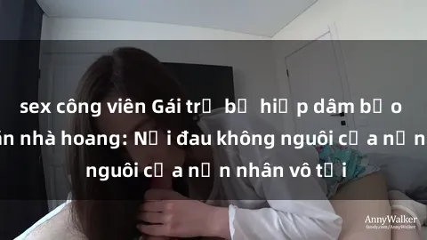 sex công viên Gái trẻ bị hiếp dâm bạo lực trong căn nhà hoang: Nỗi đau không nguôi của nạn nhân vô tội