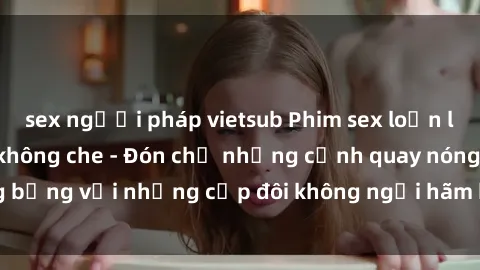 sex người pháp vietsub Phim sex loạn luân đầy kích thích không che - Đón chờ những cảnh quay nóng bỏng với những cặp đôi không ngại hãm hiếp gia đình trong lòng