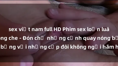 sex việt nam full HD Phim sex loạn luân đầy kích thích không che - Đón chờ những cảnh quay nóng bỏng với những cặp đôi không ngại hãm hiếp gia đình trong lòng