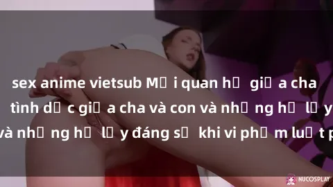 sex anime vietsub Mối quan hệ giữa cha và con: Sự thật về tình dục giữa cha và con và những hệ lụy đáng sợ khi vi phạm luật pháp.