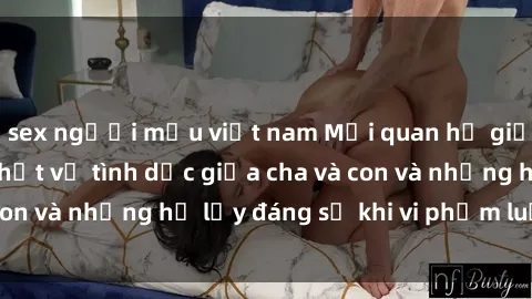 sex người mẫu việt nam Mối quan hệ giữa cha và con: Sự thật về tình dục giữa cha và con và những hệ lụy đáng sợ khi vi phạm luật pháp.