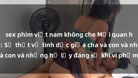 sex phim việt nam không che Mối quan hệ giữa cha và con: Sự thật về tình dục giữa cha và con và những hệ lụy đáng sợ khi vi phạm luật pháp.
