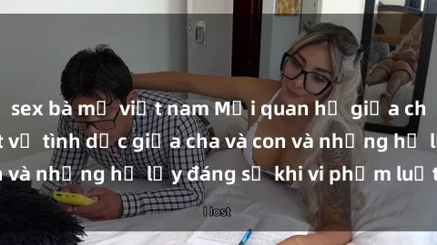 sex bà mẹ việt nam Mối quan hệ giữa cha và con: Sự thật về tình dục giữa cha và con và những hệ lụy đáng sợ khi vi phạm luật pháp.