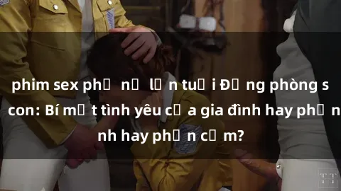 phim sex phụ nữ lớn tuổi Động phòng sex mẹ con: Bí mật tình yêu của gia đình hay phản cảm?