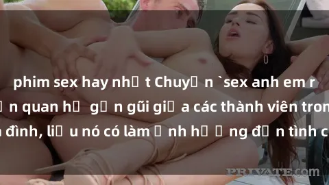 phim sex hay nhất Chuyện `sex anh em ruột` - Đề cập đến quan hệ gần gũi giữa các thành viên trong gia đình, liệu nó có làm ảnh hưởng đến tình cảm gia đình hay không?