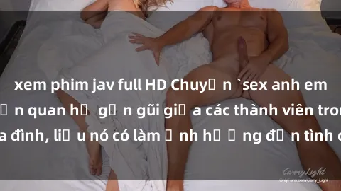 xem phim jav full HD Chuyện `sex anh em ruột` - Đề cập đến quan hệ gần gũi giữa các thành viên trong gia đình, liệu nó có làm ảnh hưởng đến tình cảm gia đình hay không?