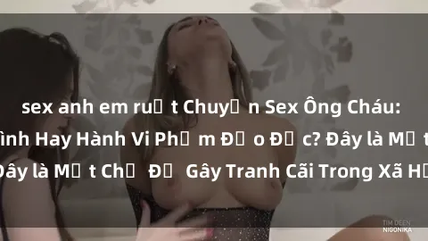 sex anh em ruột Chuyện Sex Ông Cháu: Mối Quan Hệ Gia Đình Hay Hành Vi Phạm Đạo Đức? Đây là Một Chủ Đề Gây Tranh Cãi Trong Xã Hội Hiện Nay.