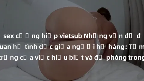 sex cưỡng hiếp vietsub Những vấn đề đáng quan tâm về quan hệ tình dục giữa người họ hàng: Tầm quan trọng của việc hiểu biết và đề phòng trong việc tiếp xúc trong gia đình.