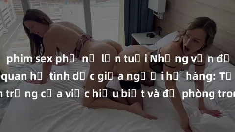 phim sex phụ nữ lớn tuổi Những vấn đề đáng quan tâm về quan hệ tình dục giữa người họ hàng: Tầm quan trọng của việc hiểu biết và đề phòng trong việc tiếp xúc trong gia đình.