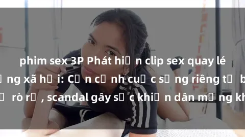 phim sex 3P Phát hiện clip sex quay lén hot nhất trên mạng xã hội: Cận cảnh cuộc sống riêng tư bị rò rỉ, scandal gây sốc khiến dân mạng không khỏi bàng hoàng