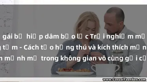 gái bị hiếp dâm bạo lực Trải nghiệm mới lạ với sex phòng tắm - Cách tạo hứng thú và kích thích mạnh mẽ trong không gian vô cùng gợi cảm và lãng mạn
