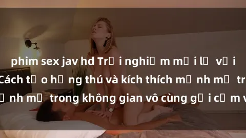 phim sex jav hd Trải nghiệm mới lạ với sex phòng tắm - Cách tạo hứng thú và kích thích mạnh mẽ trong không gian vô cùng gợi cảm và lãng mạn