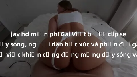 jav hd miễn phí Gái Việt bị lộ clip sex khiến dư luận dậy sóng, người dân bức xúc và phản đối gay gắt. Sự việc khiến cộng đồng mạng dậy sóng và yêu cầu xử lý nghiêm ngặt.
