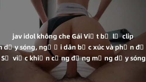 jav idol không che Gái Việt bị lộ clip sex khiến dư luận dậy sóng, người dân bức xúc và phản đối gay gắt. Sự việc khiến cộng đồng mạng dậy sóng và yêu cầu xử lý nghiêm ngặt.