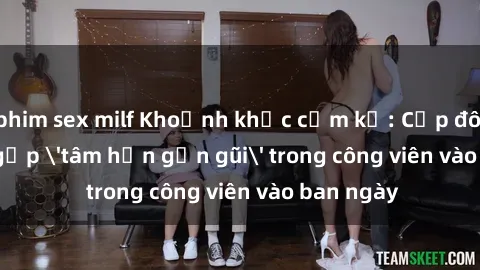 phim sex milf Khoảnh khắc cấm kỵ: Cặp đôi bị bắt gặp 'tâm hồn gần gũi' trong công viên vào ban ngày