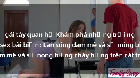 gái tây quan hệ Khám phá những trải nghiệm độc đáo tại sex bãi biển: Làn sóng đam mê và sự nóng bỏng cháy bỏng trên cát trắng