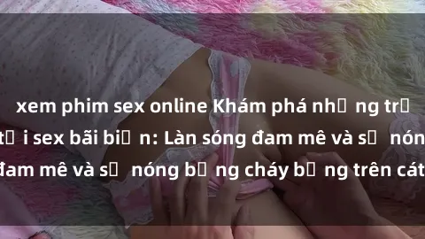 xem phim sex online Khám phá những trải nghiệm độc đáo tại sex bãi biển: Làn sóng đam mê và sự nóng bỏng cháy bỏng trên cát trắng