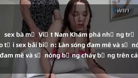 sex bà mẹ Việt Nam Khám phá những trải nghiệm độc đáo tại sex bãi biển: Làn sóng đam mê và sự nóng bỏng cháy bỏng trên cát trắng